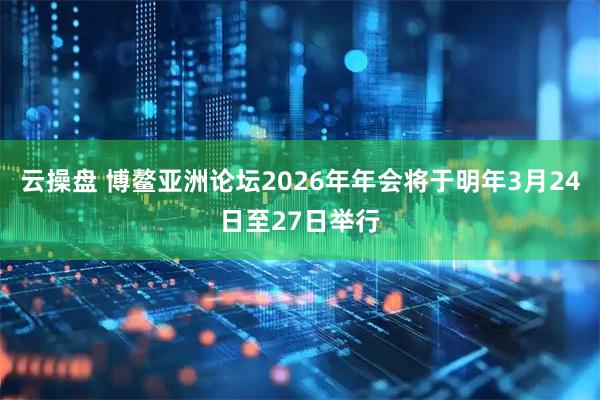 云操盘 博鳌亚洲论坛2026年年会将于明年3月24日至27日举行
