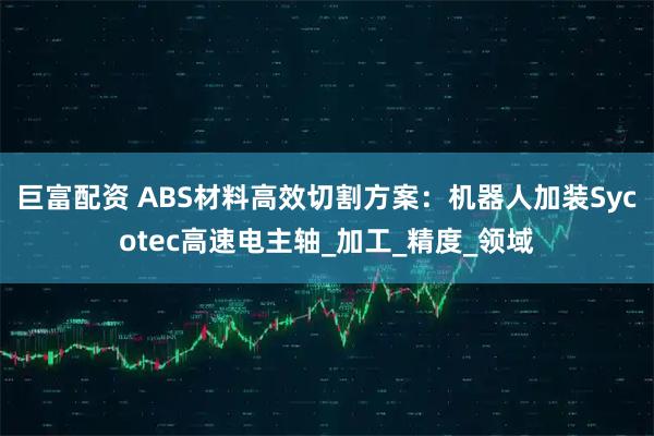 巨富配资 ABS材料高效切割方案：机器人加装Sycotec高速电主轴_加工_精度_领域