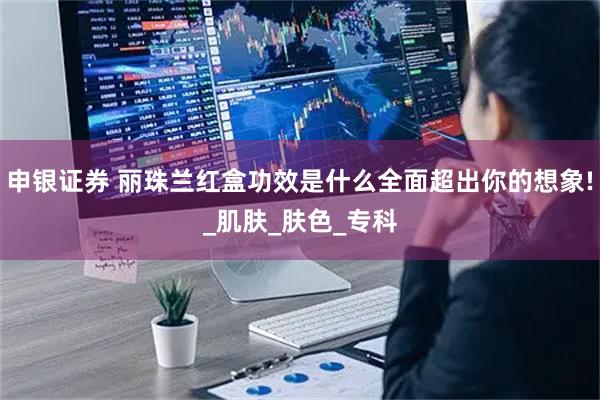 申银证券 丽珠兰红盒功效是什么全面超出你的想象!_肌肤_肤色_专科