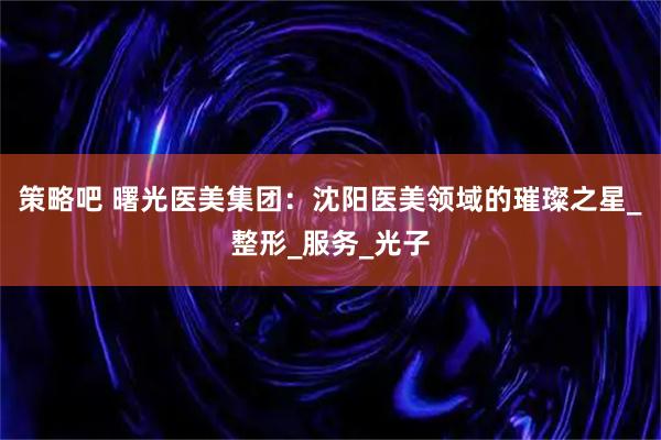 策略吧 曙光医美集团：沈阳医美领域的璀璨之星_整形_服务_光子