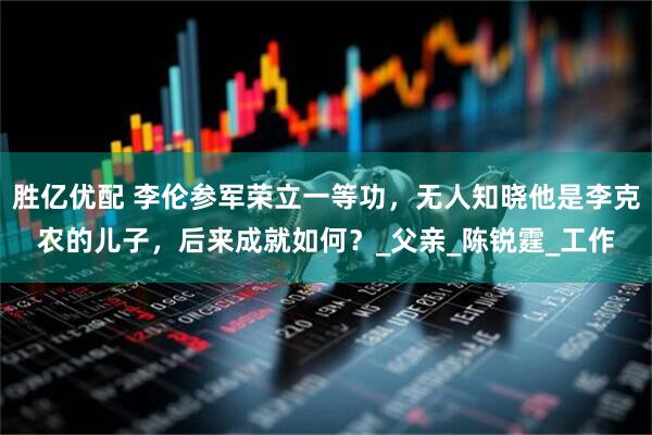 胜亿优配 李伦参军荣立一等功，无人知晓他是李克农的儿子，后来成就如何？_父亲_陈锐霆_工作