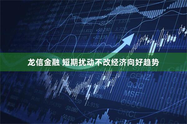龙信金融 短期扰动不改经济向好趋势