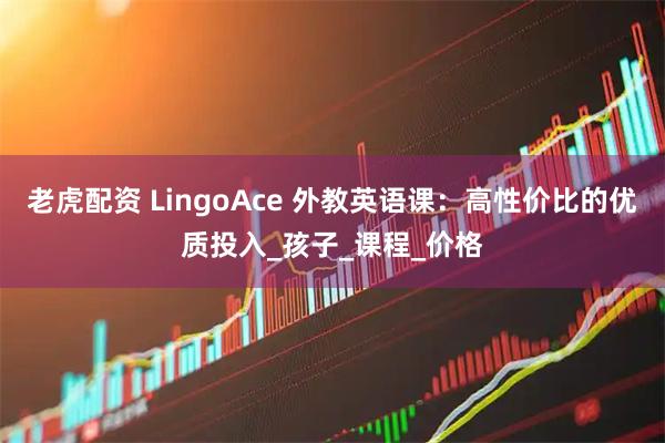 老虎配资 LingoAce 外教英语课：高性价比的优质投入_孩子_课程_价格