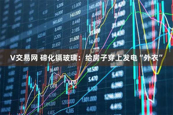 V交易网 碲化镉玻璃：给房子穿上发电“外衣”