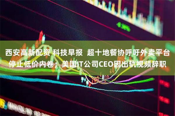 西安高新配资 科技早报  超十地餐协呼吁外卖平台停止低价内卷；美国IT公司CEO因出轨视频辞职