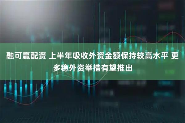 融可赢配资 上半年吸收外资金额保持较高水平 更多稳外资举措有望推出