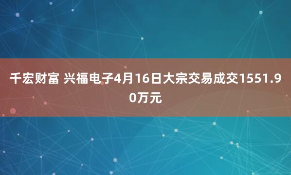 千宏财富 兴福电子4月16日大宗交易成交1551.90万元