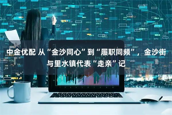 中金优配 从“金沙同心”到“履职同频”，金沙街与里水镇代表“走亲”记