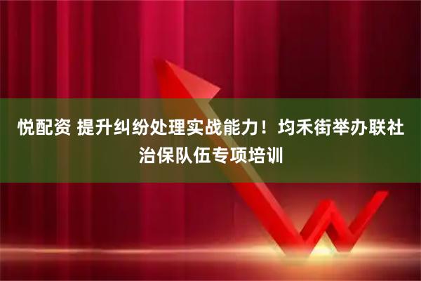悦配资 提升纠纷处理实战能力!均禾街举办联社治保队伍专项培训