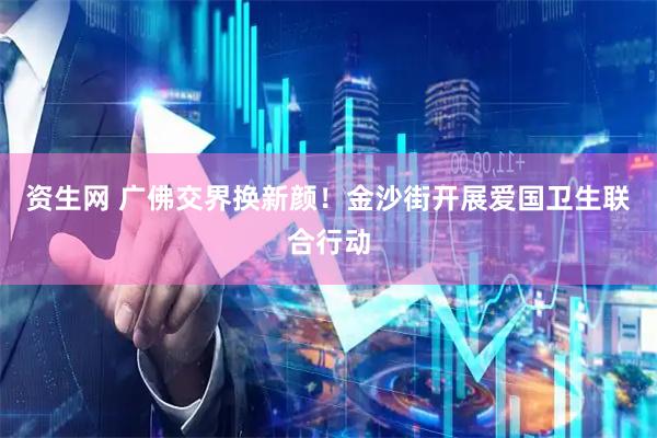 资生网 广佛交界换新颜！金沙街开展爱国卫生联合行动