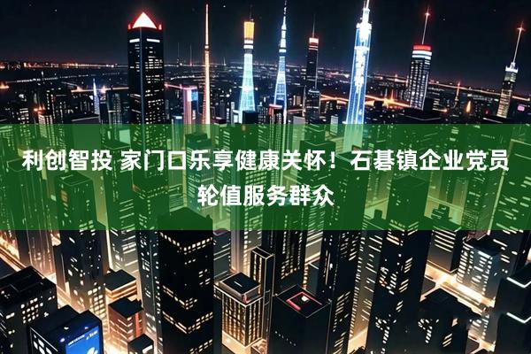 利创智投 家门口乐享健康关怀！石碁镇企业党员轮值服务群众