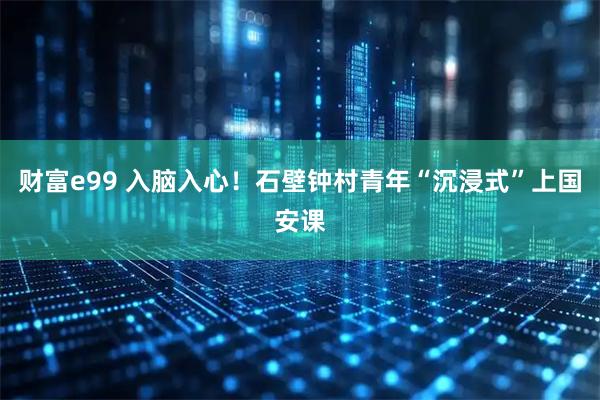 财富e99 入脑入心！石壁钟村青年“沉浸式”上国安课