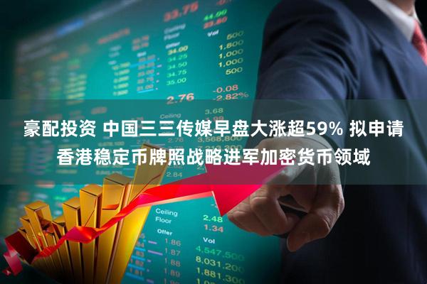豪配投资 中国三三传媒早盘大涨超59% 拟申请香港稳定币牌照战略进军加密货币领域
