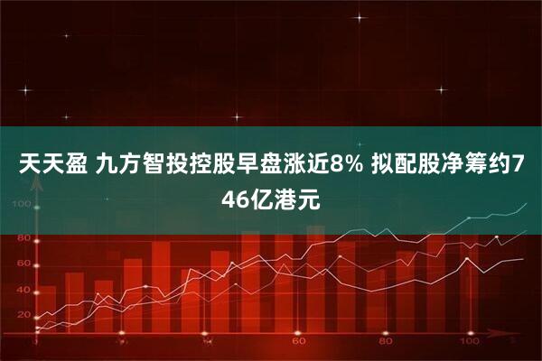 天天盈 九方智投控股早盘涨近8% 拟配股净筹约746亿港元