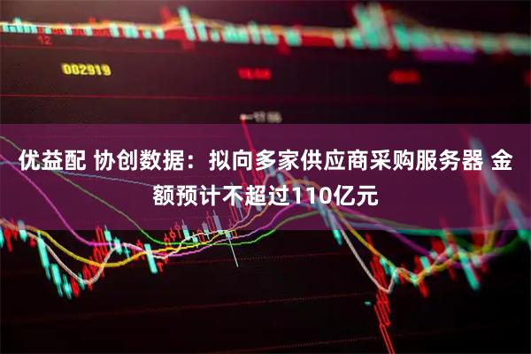 优益配 协创数据：拟向多家供应商采购服务器 金额预计不超过110亿元