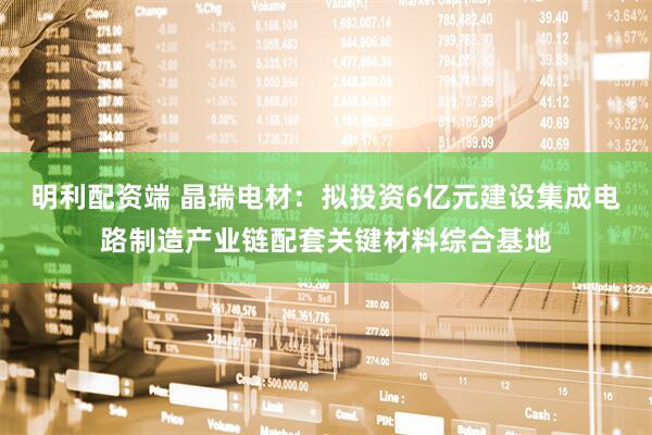明利配资端 晶瑞电材：拟投资6亿元建设集成电路制造产业链配套关键材料综合基地