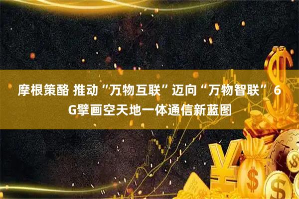 摩根策酪 推动“万物互联”迈向“万物智联” 6G擘画空天地一体通信新蓝图