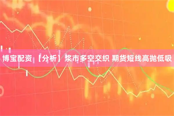 博宝配资 【分析】浆市多空交织 期货短线高抛低吸