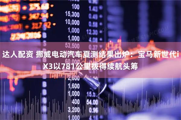 达人配资 挪威电动汽车夏测结果出炉：宝马新世代iX3以781公里拔得续航头筹