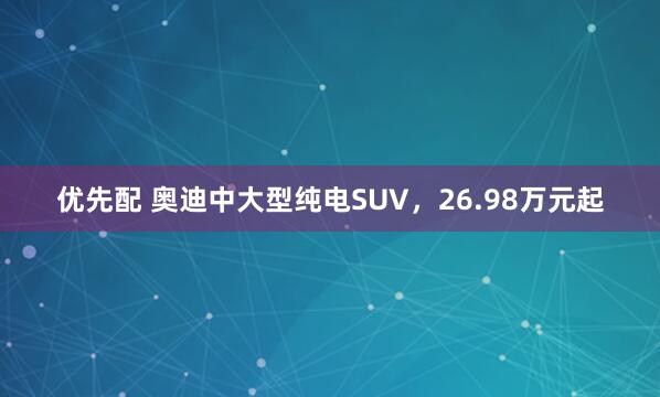 优先配 奥迪中大型纯电SUV，26.98万元起
