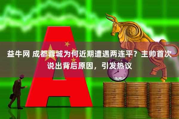 益牛网 成都蓉城为何近期遭遇两连平？主帅首次说出背后原因，引发热议