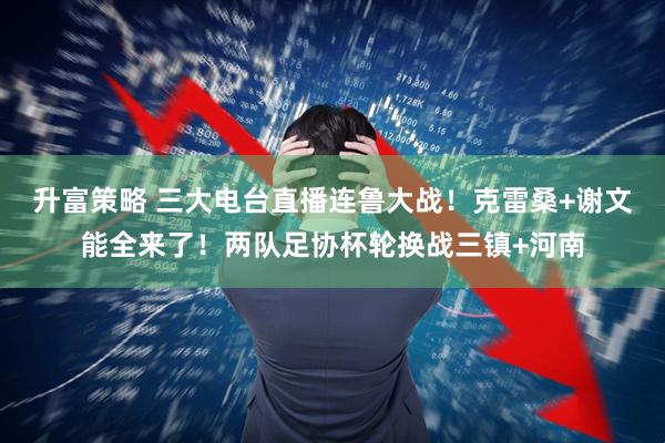 升富策略 三大电台直播连鲁大战！克雷桑+谢文能全来了！两队足协杯轮换战三镇+河南