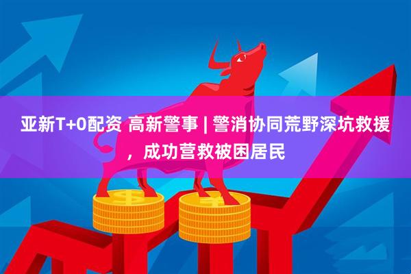 亚新T+0配资 高新警事 | 警消协同荒野深坑救援，成功营救被困居民
