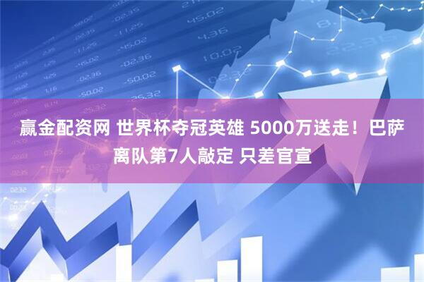 赢金配资网 世界杯夺冠英雄 5000万送走！巴萨离队第7人敲定 只差官宣