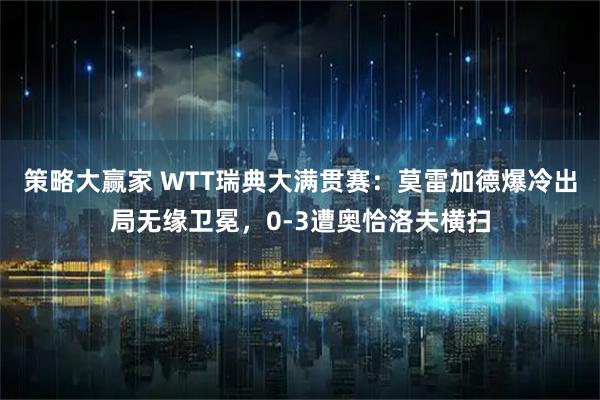 策略大赢家 WTT瑞典大满贯赛：莫雷加德爆冷出局无缘卫冕，0-3遭奥恰洛夫横扫