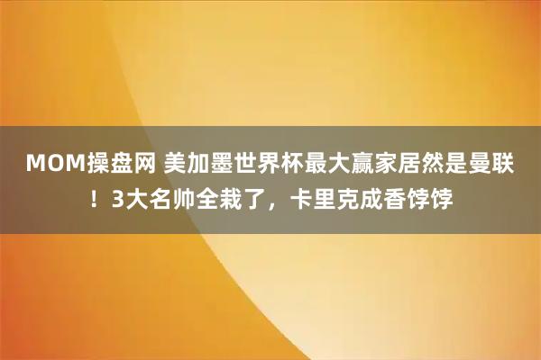 MOM操盘网 美加墨世界杯最大赢家居然是曼联！3大名帅全栽了，卡里克成香饽饽