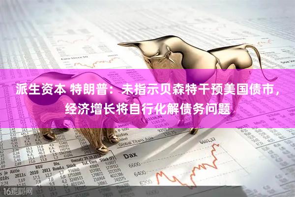 派生资本 特朗普：未指示贝森特干预美国债市，经济增长将自行化解债务问题