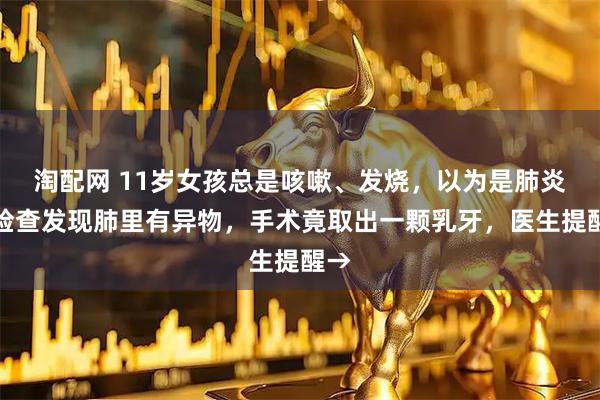 淘配网 11岁女孩总是咳嗽、发烧，以为是肺炎，检查发现肺里有异物，手术竟取出一颗乳牙，医生提醒→