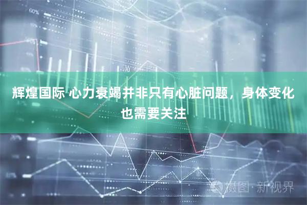 辉煌国际 心力衰竭并非只有心脏问题，身体变化也需要关注